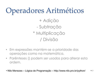 Operadores Aritméticos
+ Adição
- Subtração
* Multiplicação
/ Divisão
• Em expressões mantém-se a prioridade das
operações como na matemática.
• Parênteses () podem ser usados para alterar esta
ordem.
21
Nilo Menezes – Lógica de Programação – http://www.nilo.pro.br/python/
 