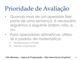 Prioridade de Avaliação
• Quando mais de um operador fizer
parte de uma sentença, é necessário
seguirmos a seguinte ordem: não, e,
ou.
• Para operadores aritméticos, utiliza-
se o padrão da matemática:
1) Multiplicação e Divisão
2) Adição e Subtração
26
Nilo Menezes – Lógica de Programação – http://www.nilo.pro.br/python/
 