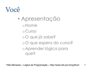 Você
• Apresentação
oNome
oCurso
oO que já sabe?
oO que espera do curso?
oAprender lógica para
que?
3
Nilo Menezes – Lógica de Programação – http://www.nilo.pro.br/python/
 