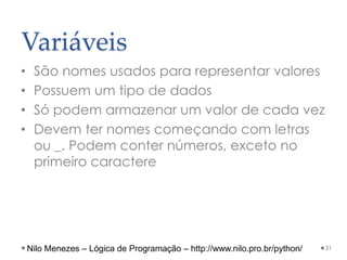 Variáveis
• São nomes usados para representar valores
• Possuem um tipo de dados
• Só podem armazenar um valor de cada vez
• Devem ter nomes começando com letras
ou _. Podem conter números, exceto no
primeiro caractere
31
Nilo Menezes – Lógica de Programação – http://www.nilo.pro.br/python/
 