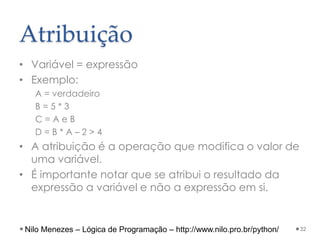 Atribuição
• Variável = expressão
• Exemplo:
A = verdadeiro
B = 5 * 3
C = A e B
D = B * A – 2 > 4
• A atribuição é a operação que modifica o valor de
uma variável.
• É importante notar que se atribui o resultado da
expressão a variável e não a expressão em si.
32
Nilo Menezes – Lógica de Programação – http://www.nilo.pro.br/python/
 