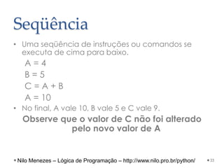 Seqüência
• Uma seqüência de instruções ou comandos se
executa de cima para baixo.
A = 4
B = 5
C = A + B
A = 10
• No final, A vale 10, B vale 5 e C vale 9.
Observe que o valor de C não foi alterado
pelo novo valor de A
33
Nilo Menezes – Lógica de Programação – http://www.nilo.pro.br/python/
 