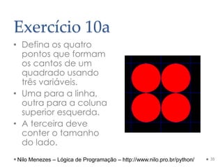 Exercício 10a
• Defina os quatro
pontos que formam
os cantos de um
quadrado usando
três variáveis.
• Uma para a linha,
outra para a coluna
superior esquerda.
• A terceira deve
conter o tamanho
do lado.
35
Nilo Menezes – Lógica de Programação – http://www.nilo.pro.br/python/
 