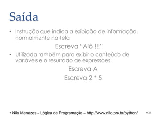 Saída
• Instrução que indica a exibição de informação,
normalmente na tela
Escreva “Alô !!!”
• Utilizada também para exibir o conteúdo de
variáveis e o resultado de expressões.
Escreva A
Escreva 2 * 5
38
Nilo Menezes – Lógica de Programação – http://www.nilo.pro.br/python/
 