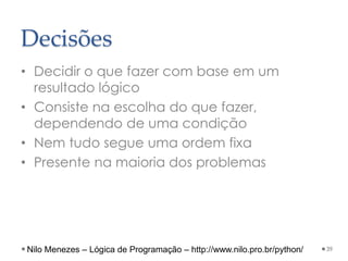 Decisões
• Decidir o que fazer com base em um
resultado lógico
• Consiste na escolha do que fazer,
dependendo de uma condição
• Nem tudo segue uma ordem fixa
• Presente na maioria dos problemas
39
Nilo Menezes – Lógica de Programação – http://www.nilo.pro.br/python/
 