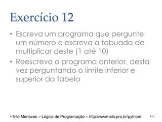Exercício 12
• Escreva um programa que pergunte
um número e escreva a tabuada de
multiplicar deste (1 até 10)
• Reescreva o programa anterior, desta
vez perguntando o limite inferior e
superior da tabela
45
Nilo Menezes – Lógica de Programação – http://www.nilo.pro.br/python/
 