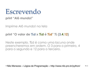 Escrevendo
print “Alô mundo!”
Imprime Alô mundo! na tela
print “O valor de %d x %d é %d” % (3,4,12)
Neste exemplo, %d é como uma lacuna onde
preencheremos em ordem. O 3 para o primeiro, 4
para o segundo e 12 para o terceiro.
50
Nilo Menezes – Lógica de Programação – http://www.nilo.pro.br/python/
 