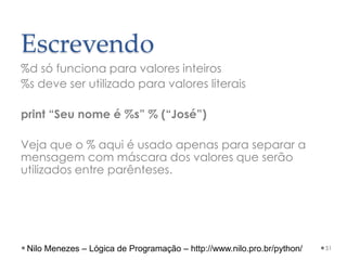 Escrevendo
%d só funciona para valores inteiros
%s deve ser utilizado para valores literais
print “Seu nome é %s” % (“José”)
Veja que o % aqui é usado apenas para separar a
mensagem com máscara dos valores que serão
utilizados entre parênteses.
51
Nilo Menezes – Lógica de Programação – http://www.nilo.pro.br/python/
 