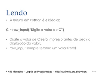 Lendo
• A leitura em Python é especial:
C = raw_input(“Digite o valor de C”)
• Digite o valor de C será impresso antes de pedir a
digitação do valor.
• raw_input sempre retorna um valor literal
53
Nilo Menezes – Lógica de Programação – http://www.nilo.pro.br/python/
 