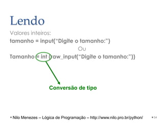 Lendo
Valores inteiros:
tamanho = input(“Digite o tamanho:”)
Ou
Tamanho = int (raw_input(“Digite o tamanho:”))
54
Conversão de tipo
Nilo Menezes – Lógica de Programação – http://www.nilo.pro.br/python/
 