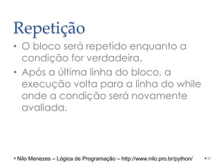 Repetição
• O bloco será repetido enquanto a
condição for verdadeira.
• Após a última linha do bloco, a
execução volta para a linha do while
onde a condição será novamente
avaliada.
57
Nilo Menezes – Lógica de Programação – http://www.nilo.pro.br/python/
 
