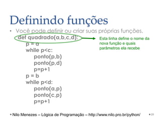 Definindo funções
• Você pode definir ou criar suas próprias funções.
def quadrado(a,b,c,d):
p = a
while p<c:
ponto(p,b)
ponto(p,d)
p=p+1
p = b
while p<d:
ponto(a,p)
ponto(c,p)
p=p+1
59
Esta linha define o nome da
nova função e quais
parâmetros ela recebe
Nilo Menezes – Lógica de Programação – http://www.nilo.pro.br/python/
 
