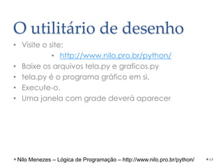 O utilitário de desenho
• Visite o site:
• http://www.nilo.pro.br/python/
• Baixe os arquivos tela.py e graficos.py
• tela.py é o programa gráfico em si.
• Execute-o.
• Uma janela com grade deverá aparecer
64
Nilo Menezes – Lógica de Programação – http://www.nilo.pro.br/python/
 