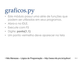 graficos.py
• Este módulo possui uma série de funções que
podem ser utilizadas em seus programas.
• Abra-o no IDLE.
• Execute com F5
• Digite: ponto(1,1)
• Um ponto vermelho deve aparecer na tela
65
Nilo Menezes – Lógica de Programação – http://www.nilo.pro.br/python/
 