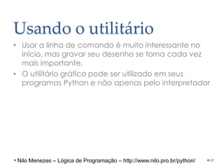 Usando o utilitário
• Usar a linha de comando é muito interessante no
início, mas gravar seu desenho se torna cada vez
mais importante.
• O utilitário gráfico pode ser utilizado em seus
programas Python e não apenas pelo interpretador
69
Nilo Menezes – Lógica de Programação – http://www.nilo.pro.br/python/
 