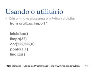 Usando o utilitário
• Crie um novo programa em Python e digite:
from graficos import *
inicializa()
limpa(32)
cor(255,255,0)
ponto(1,1)
finaliza()
70
Nilo Menezes – Lógica de Programação – http://www.nilo.pro.br/python/
 