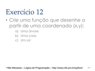 Exercício 12
• Crie uma função que desenhe a
partir de uma coordenada (x,y):
a) Uma árvore
b) Uma casa
c) Um sol
71
Nilo Menezes – Lógica de Programação – http://www.nilo.pro.br/python/
 