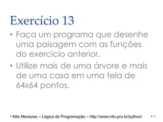 Exercício 13
• Faça um programa que desenhe
uma paisagem com as funções
do exercício anterior.
• Utilize mais de uma árvore e mais
de uma casa em uma tela de
64x64 pontos.
72
Nilo Menezes – Lógica de Programação – http://www.nilo.pro.br/python/
 