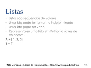 Listas
• Listas são seqüências de valores
• Uma lista pode ter tamanho indeterminado
• Uma lista pode ser vazia
• Representa-se uma lista em Python através de
colchetes
A = [ 1, 2, 3]
B = [ ]
73
Nilo Menezes – Lógica de Programação – http://www.nilo.pro.br/python/
 