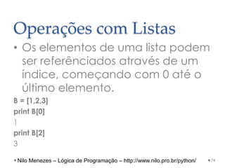 Operações com Listas
• Os elementos de uma lista podem
ser referênciados através de um
índice, começando com 0 até o
último elemento.
B = [1,2,3]
print B[0]
1
print B[2]
3
74
Nilo Menezes – Lógica de Programação – http://www.nilo.pro.br/python/
 