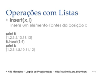 Operações com Listas
• insert(x,l)
Insere um elemento l antes da posição x
print B
[1,2,3,5,10,11,12]
B.insert(3,4)
print b
[1,2,3,4,5,10,11,12]
78
Nilo Menezes – Lógica de Programação – http://www.nilo.pro.br/python/
 