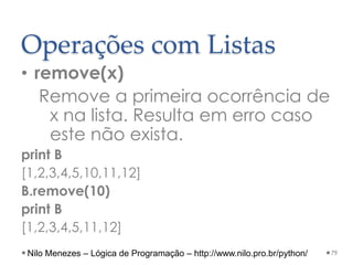 Operações com Listas
• remove(x)
Remove a primeira ocorrência de
x na lista. Resulta em erro caso
este não exista.
print B
[1,2,3,4,5,10,11,12]
B.remove(10)
print B
[1,2,3,4,5,11,12]
79
Nilo Menezes – Lógica de Programação – http://www.nilo.pro.br/python/
 