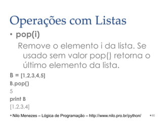 Operações com Listas
• pop(i)
Remove o elemento i da lista. Se
usado sem valor pop() retorna o
último elemento da lista.
B = [1,2,3,4,5]
B.pop()
5
print B
[1,2,3,4]
80
Nilo Menezes – Lógica de Programação – http://www.nilo.pro.br/python/
 