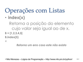 Operações com Listas
• index(x)
Retorna a posição do elemento
cujo valor seja igual ao de x.
B = [1,2,3,4,5]
B.index(5)
4
Retorna um erro caso este não exista
81
Nilo Menezes – Lógica de Programação – http://www.nilo.pro.br/python/
 