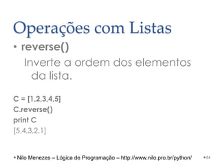 Operações com Listas
• reverse()
Inverte a ordem dos elementos
da lista.
C = [1,2,3,4,5]
C.reverse()
print C
[5,4,3,2,1]
84
Nilo Menezes – Lógica de Programação – http://www.nilo.pro.br/python/
 