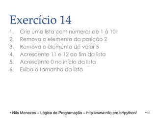 Exercício 14
1. Crie uma lista com números de 1 à 10
2. Remova o elemento da posição 2
3. Remova o elemento de valor 5
4. Acrescente 11 e 12 ao fim da lista
5. Acrescente 0 no início da lista
6. Exiba o tamanho da lista
85
Nilo Menezes – Lógica de Programação – http://www.nilo.pro.br/python/
 