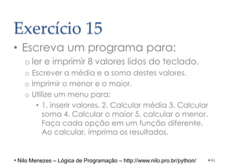 Exercício 15
• Escreva um programa para:
o ler e imprimir 8 valores lidos do teclado.
o Escrever a média e a soma destes valores.
o Imprimir o menor e o maior.
o Utilize um menu para:
• 1. inserir valores. 2. Calcular média 3. Calcular
soma 4. Calcular o maior 5. calcular o menor.
Faça cada opção em um função diferente.
Ao calcular, imprima os resultados.
86
Nilo Menezes – Lógica de Programação – http://www.nilo.pro.br/python/
 