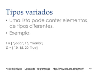 Tipos variados
• Uma lista pode conter elementos
de tipos diferentes.
• Exemplo:
F = [ “joão”, 15, “maria”]
G = [ 10, 15, 20, True]
87
Nilo Menezes – Lógica de Programação – http://www.nilo.pro.br/python/
 