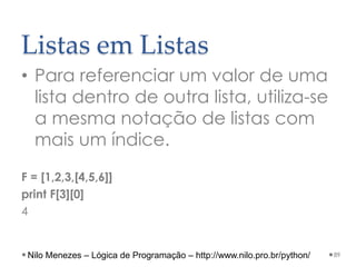 Listas em Listas
• Para referenciar um valor de uma
lista dentro de outra lista, utiliza-se
a mesma notação de listas com
mais um índice.
F = [1,2,3,[4,5,6]]
print F[3][0]
4
89
Nilo Menezes – Lógica de Programação – http://www.nilo.pro.br/python/
 