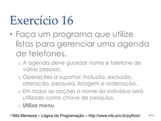 Exercício 16
• Faça um programa que utilize
listas para gerenciar uma agenda
de telefones.
o A agenda deve guardar nome e telefone de
várias pessoas.
o Operações a suportar: inclusão, exclusão,
alteração, pesquisa, listagem e ordenação.
o Em todos as opções o nome do indivíduo será
utilizado como chave de pesquisa.
o Utilize menu.
90
Nilo Menezes – Lógica de Programação – http://www.nilo.pro.br/python/
 