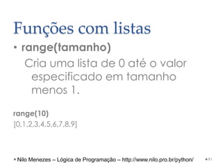 Funções com listas
• range(tamanho)
Cria uma lista de 0 até o valor
especificado em tamanho
menos 1.
range(10)
[0,1,2,3,4,5,6,7,8,9]
91
Nilo Menezes – Lógica de Programação – http://www.nilo.pro.br/python/
 