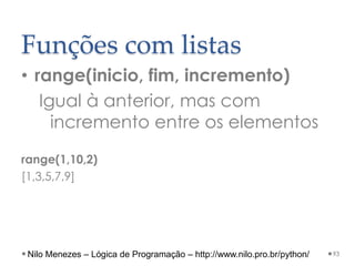 Funções com listas
• range(inicio, fim, incremento)
Igual à anterior, mas com
incremento entre os elementos
range(1,10,2)
[1,3,5,7,9]
93
Nilo Menezes – Lógica de Programação – http://www.nilo.pro.br/python/
 