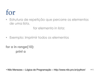 for
• Estrutura de repetição que percorre os elementos
de uma lista.
for elemento in lista:
• Exemplo: Imprimir todos os elementos
for a in range(10):
print a
95
Nilo Menezes – Lógica de Programação – http://www.nilo.pro.br/python/
 