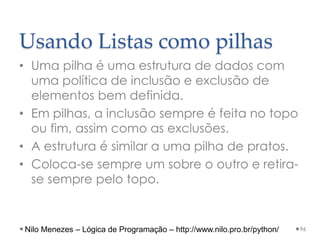 Usando Listas como pilhas
• Uma pilha é uma estrutura de dados com
uma política de inclusão e exclusão de
elementos bem definida.
• Em pilhas, a inclusão sempre é feita no topo
ou fim, assim como as exclusões.
• A estrutura é similar a uma pilha de pratos.
• Coloca-se sempre um sobre o outro e retira-
se sempre pelo topo.
96
Nilo Menezes – Lógica de Programação – http://www.nilo.pro.br/python/
 