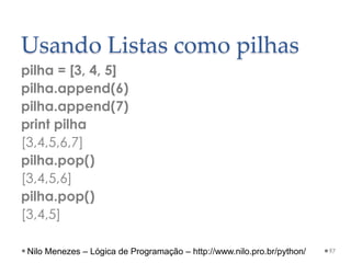 Usando Listas como pilhas
pilha = [3, 4, 5]
pilha.append(6)
pilha.append(7)
print pilha
[3,4,5,6,7]
pilha.pop()
[3,4,5,6]
pilha.pop()
[3,4,5]
97
Nilo Menezes – Lógica de Programação – http://www.nilo.pro.br/python/
 