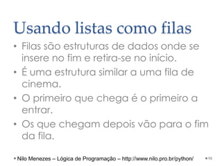 Usando listas como filas
• Filas são estruturas de dados onde se
insere no fim e retira-se no início.
• É uma estrutura similar a uma fila de
cinema.
• O primeiro que chega é o primeiro a
entrar.
• Os que chegam depois vão para o fim
da fila.
98
Nilo Menezes – Lógica de Programação – http://www.nilo.pro.br/python/
 