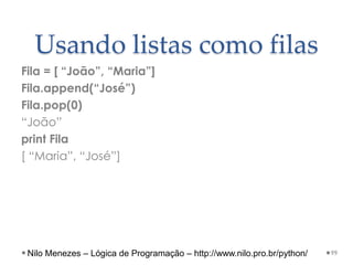 Usando listas como filas
Fila = [ “João”, “Maria”]
Fila.append(“José”)
Fila.pop(0)
“João”
print Fila
[ “Maria”, “José”]
99
Nilo Menezes – Lógica de Programação – http://www.nilo.pro.br/python/
 