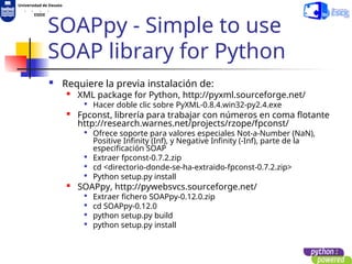 Universidad de Deusto
. . . .
ESIDE
SOAPpy - Simple to use
SOAP library for Python
 Requiere la previa instalación de:

XML package for Python, http://pyxml.sourceforge.net/

Hacer doble clic sobre PyXML-0.8.4.win32-py2.4.exe

Fpconst, librería para trabajar con números en coma flotante
http://research.warnes.net/projects/rzope/fpconst/

Ofrece soporte para valores especiales Not-a-Number (NaN),
Positive Infinity (Inf), y Negative Infinity (-Inf), parte de la
especificación SOAP

Extraer fpconst-0.7.2.zip

cd <directorio-donde-se-ha-extraido-fpconst-0.7.2.zip>

Python setup.py install

SOAPpy, http://pywebsvcs.sourceforge.net/

Extraer fichero SOAPpy-0.12.0.zip

cd SOAPpy-0.12.0

python setup.py build

python setup.py install
 