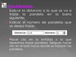 Procedimiento.
1. Indicar la distancia a la que se va a
trazar la paralela en la barra
siguiente:
2. Indicar el número de paralelas que
se desea trazar.
3. Hacer clic en la entidad a la que
deseamos trazar paralelas. Después hacer
clic en el lado hacia donde se trazarán las
paralelas.
 