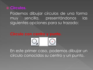  Círculos.
Podemos dibujar círculos de una forma
muy sencilla, presentándonos las
siguientes opciones para su trazado:
Círculo con centro y punto.
En este primer caso, podemos dibujar un
círculo conocidos su centro y un punto.
 