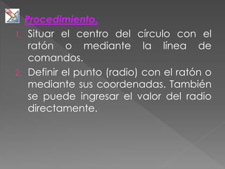 Procedimiento.
1. Situar el centro del círculo con el
ratón o mediante la línea de
comandos.
2. Definir el punto (radio) con el ratón o
mediante sus coordenadas. También
se puede ingresar el valor del radio
directamente.
 