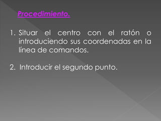 Procedimiento.
1. Situar el centro con el ratón o
introduciendo sus coordenadas en la
línea de comandos.
2. Introducir el segundo punto.
 