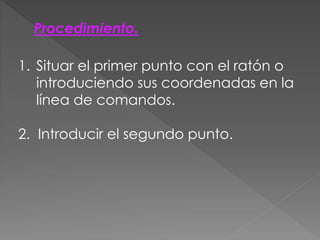 Procedimiento.
1. Situar el primer punto con el ratón o
introduciendo sus coordenadas en la
línea de comandos.
2. Introducir el segundo punto.
 