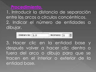 Procedimiento.
1. Introducir la distancia de separación
entre los arcos o círculos concéntricos.
2. Indicar el número de entidades a
dibujar.
3. Hacer clic en la entidad base y
después volver a hacer clic dentro o
fuera del arco o dibujo para que se
tracen en el interior o exterior de la
entidad base.
 