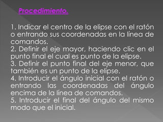 Procedimiento.
1. Indicar el centro de la elipse con el ratón
o entrando sus coordenadas en la línea de
comandos.
2. Definir el eje mayor, haciendo clic en el
punto final el cual es punto de la elipse.
3. Definir el punto final del eje menor, que
también es un punto de la elipse.
4. Introducir el ángulo inicial con el ratón o
entrando las coordenadas del ángulo
encima de la línea de comandos.
5. Introducir el final del ángulo del mismo
modo que el inicial.
 