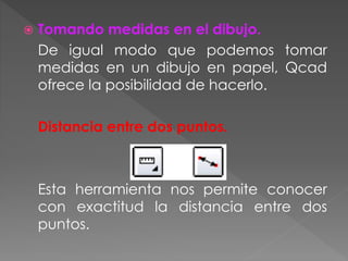  Tomando medidas en el dibujo.
De igual modo que podemos tomar
medidas en un dibujo en papel, Qcad
ofrece la posibilidad de hacerlo.
Distancia entre dos puntos.
Esta herramienta nos permite conocer
con exactitud la distancia entre dos
puntos.
 
